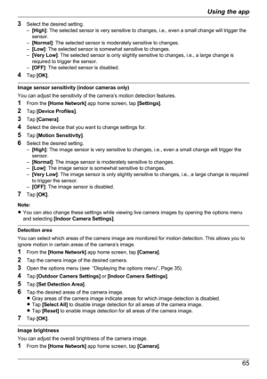 Page 653Select the desired setting.
– [High] : The selected sensor is very sensitive to changes, i.e., even a small change will trigger the
sensor.
– [Normal] : The selected sensor is moderately sensitive to changes.
– [Low] : The selected sensor is somewhat sensitive to changes.
– [Very Low] : The selected sensor is only slightly sensitive to changes, i.e., a large change is
required to trigger the sensor.
– [OFF] : The selected sensor is disabled.
4 Tap  [OK] .
Image sensor sensitivity (indoor cameras only)...