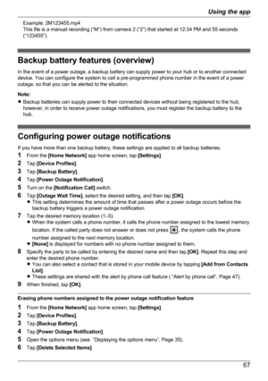 Page 67Example: 2M123455.mp4
This file is a manual recording (“M”) from camera 2 (“2”) that started at 12:34 PM and 55 seconds
(“123455”).
Backup battery features (overview)
In the event of a power outage, a backup battery can supply power to your hub or to another connected
device. You can configure the system to call a pre-programmed phone number in the event of a power
outage, so that you can be alerted to the situation.
Note:
R Backup batteries can supply power to their connected devices without being...