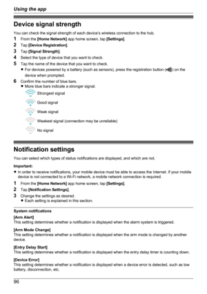 Page 96Device signal strength
You can check the signal strength of each device’s wireless connection to the hub.
1 From the  [Home Network]  app home screen, tap  [Settings].
2 Tap  [Device Registration] .
3 Tap  [Signal Strength] .
4 Select the type of device that you want to check.
5 Tap the name of the device that you want to check.
R For devices powered by a battery (such as sensors), press the registration button (
) on the
device when prompted.
6 Confirm the number of blue bars.
R More blue bars indicate...