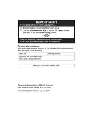 Page 16For your future reference
We recommend keeping a record of the following information to assist
with any repair under warranty.
Serial No.Date of purchase(found on the rear of the unit) Name and address of dealerAttach your purchase receipt here.    A Disconnect and reconnect the smart plug. 
B
IMPORTANT!If your product is not working properly. . .
Visit our Web site: www.panasonic.com/support
LFAQ and troubleshooting hints are available.
Use the Home Network app to access the User’s Guide 
and refer to...
