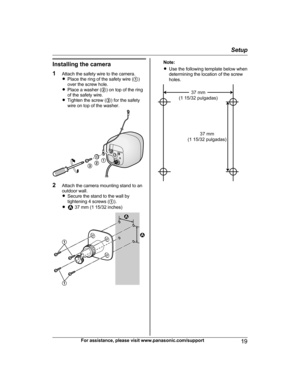 Page 19Installing the camera
1 Attach the safety wire to the camera.
R Place the ring of the safety wire ( A)
over the screw hole.
R Place a washer ( B) on top of the ring
of the safety wire.
R Tighten the screw ( C) for the safety
wire on top of the washer.
2 Attach the camera mounting stand to an
outdoor wall.
R Secure the stand to the wall by
tightening 4 screws ( A).
R
 37 mm (1 15/32 inches)
Note:
R Use the following template below when
determining the location of the screw
holes.For assistance, please...