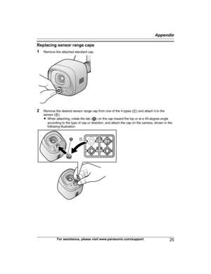 Page 25Replacing sensor range caps
1 Remove the attached standard cap.
2Remove the desired sensor range cap from one of the 4 types ( A) and attach it to the
sensor ( B).
R When attaching, rotate the tab (
) on the cap toward the top or at a 45-degree angle
according to the type of cap or direction, and attach the cap on the camera, shown in the
following illustration.
For assistance, please visit www.panasonic.com/support25
Appendix 1 1
2
1  