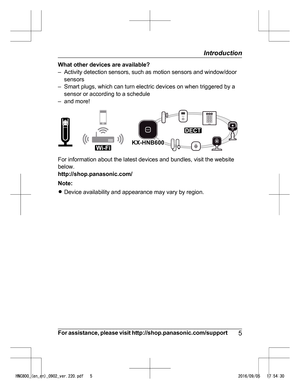 Page 5What other devices are available?
– Ac
tivity detection sensors, such as motion sensors and window/door
sensors
– Smart plugs, which can turn electric devices on when triggered by a sensor or according to a schedule
– and more! For information about the latest devices and bundles, visit the website
bel

ow.
http://shop.panasonic.com/
Note:
R Device availability and appearance may vary by region.
For assistance, please visit http://shop.panasonic.com/support 5Introduction
HNC800_(en_en)_0902_ver.220.pdf...