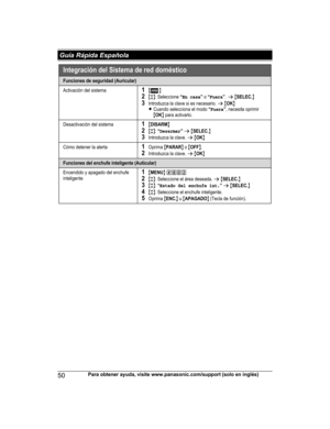 Page 5050
Para obtener ayuda, visite www.panasonic.com/support (solo en inglés) Guía Rápida EspañolaHNH100_(en_en)_0814_ver.050.pdf   502014/08/14   11:37:21Integ rac ión de l Sistema de red d oméstico
Func iones de  segur idad (Auricular)
Activación del sistema1{}2{r}: Seleccione “En casa” o “Fuera”.s {SELEC.}3Introduzca la clave si es necesario. s {OK}
LCua ndo sel ecciona el modo “Fuera”, necesita oprimir {OK} para a cti varlo .
Desactivació n del sistema1{DISARM}2{r}: “Desarmar” s {SELEC .}3Introduzca la...
