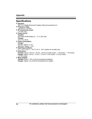 Page 52Specifications
R
S
tandard:
DECT 6.0 (Digital Enhanced Cordless Telecommunications 6.0)
R Frequency range:
1.92 GHz to 1.93 GHz
R RF transmission power
115 mW (max.)
R Power source:
Handset:
AAA (R03) Ni-MH battery (2  ´ 1.2 V, 400 mAh)
Charger:
120 V AC, 60 Hz
R Power consumption:
Charger:
Standby: Approx. 0.1 W
Maximum: Approx. 1.8 W
R Operating conditions:
0 °C – 40 °C (32 °F – 104 °F), 20 % – 80 % relative air humidity (dry)
R Dimensions:
Handset:  Approx. 164 mm  ´ 48 mm  ´ 29 mm (6 15/32 inches  ´...