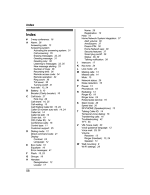 Page 58Index
#
3
-way conference:   16
A Alarm:   26
Answering calls:   13
Answering system Activating the answering system:   31
Call screening:   35
Erasing messages:   32, 35
Greeting message:   31
Greeting only:   36
Listening to messages:   32, 35
New message alerting:   33
Number of rings:   36
Recording time:   36
Remote access code:   34
Remote operation:   34
Ring count:   36
Toll saver:   36
Turning on/off:   31
Auto talk:   13, 24
B Battery:   9, 10
Booster (Clarity booster):   16
C Call block:   27...