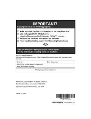 Page 60For your future reference
W
e recommend keeping a record of the following information to assist with any repair under
warranty.
Serial No.   Date of purchase
(found in the handset battery compartment)     Name and address of dealer    Attach your purchase receipt here.
© Panasonic System Networks Co., Ltd. 2014
Printed in China
*PNQX6696ZA**PNQX6696ZA*
  PNQX6696ZA  CC0814WK0  (E)
HNH100_(en_en)_0814_ver.050.pdf   602014/08/14   11:37:221 Reinsert the batteries and restart the handset.
2
 Make sure that...