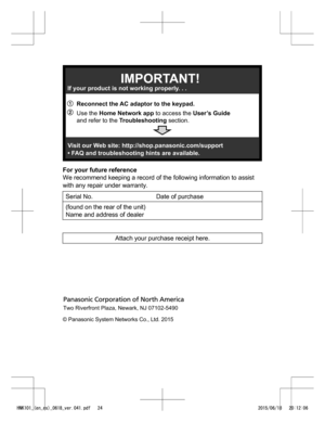 Page 24For your future reference
W
e recommend keeping a record of the following information to assist
with any repair under warranty.
Serial No. Date of purchase
(found on the rear of the unit) N
 ame and address of dealer Attach your purchase receipt here.
 
  
HNK101_(en_es)_0618_ver.041.pdf   242015/06/18   20:12:06A BReconnect the AC adaptor to the keypad.
If your product is not working properly. . .
IMPORTANT!
Visit our Web site: http://shop.panasonic.com/support 
• FAQ and troubleshooting hints are...