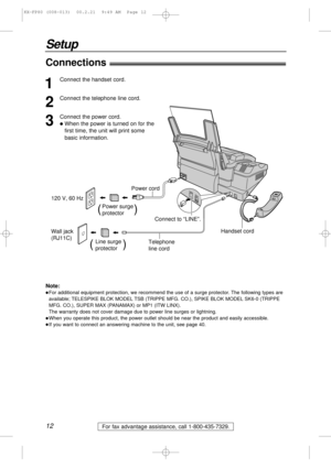 Page 1212
Setup
For fax advantage assistance, call 1-800-435-7329.
Connections!
Wall jack 
(RJ11C)120 V, 60 Hz
Telephone 
line cord Power cord
Power surge
protector(          )
Line surge
protector(         )
Connect to “LINE”.
Handset cord
1
Connect the handset cord.
2
Connect the telephone line cord.
3
Connect the power cord.
lWhen the power is turned on for the
first time, the unit will print some 
basic information.
Note:
lFor additional equipment protection, we recommend the use of a surge protector. The...