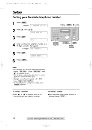 Page 1616
Setup
For fax advantage assistance, call 1-800-435-7329.
Setting your facsimile telephone number
1
Press .
Display:
2
Press , then  .
3
Press .
4
Enter your facsimile telephone number up to 
20 digits using the dial keypad.
Example:
5
Press .
6
Press .MENU
SETUP ITEM [  ]
SET
NO.=1234567
NO.=
SET
YOUR FAX NO.
03
1.SYSTEM SET UP
MENU
/
JOG DIALSET
MENU
STOP
Display
(Hyphen)
(Delete)
FLASH
Note:
lYou can enter your facsimile telephone number by
rotating  . If using  , press
to move the cursor.
lThe...