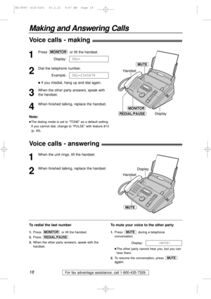 Page 1818
Making and Answering Calls
For fax advantage assistance, call 1-800-435-7329.
1
Press or lift the handset.
Display:
2
Dial the telephone number.
Example:
lIf you misdial, hang up and dial again.
3
When the other party answers, speak with
the handset.
4
When finished talking, replace the handset.TEL=2345678
TEL=
MONITOR
MONITOR
REDIAL/PAUSE
Handset
Display
MUTE
To redial the last number
1.Press  or lift the handset.
2.Press .
3.When the other party answers, speak with the
handset.
REDIAL/PAUSE
MONITOR...