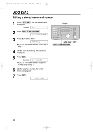 Page 2222
JOG DIAL
1
Rotate  until the desired name
is displayed.
Example:
2
Press .
3
Press  to select “EDIT”.
lIf you do not need to edit the name, skip to
step 5.
4
Edit the name by following the instructions
on page 21.
5
Press .
Example:
lIf you do not need to edit the telephone
number, skip to step 7.
6
Edit the telephone number. For further
details, see page 20.
7
Press .
REGISTEREDSET
NO.=0123456
SET
NAME=Mary
EDIT=  DELETE=#
DIRECTORY PROGRAM
Mary
JOG DIAL
JOG DIALSET
DIRECTORY PROGRAM
Display
Editing...