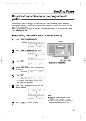 Page 3333
Sending Faxes
Programming the stations in the broadcast memory
1
Press .
Display:
2
Press again.
3
Press .
4
Rotate  until the desired name
is displayed.
Example:
5
Press .
Example:
lTo program other stations, repeat steps 4
and 5 (up to 20 stations).
6
Press  after programming all of the
desired stations.
7
Press  to exit the program.STOP
PRESS DIR.PROG.
USE JOG-DIAL OR
REGISTERED
SET
DIR=John [001]
SET
John [000]
JOG DIAL
DIR= [000]
SET
PRESS SET
BROADCAST
DIRECTORY PROGRAM
PRESS DIR.PROG.
USE...