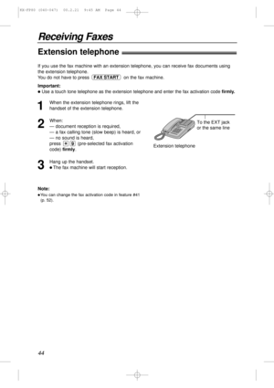 Page 4444
Receiving Faxes
Extension telephone!
To the EXT jack 
or the same line
Extension telephone
Note:
lYou can change the fax activation code in feature #41
(p. 52).
If you use the fax machine with an extension telephone, you can receive fax documents using
the extension telephone.
You do not have to press  on the fax machine.
Important:
lUse a touch tone telephone as the extension telephone and enter the fax activation code firmly.
FAX START
1
When the extension telephone rings, lift the
handset of the...
