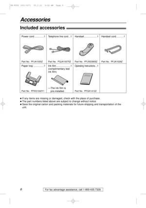 Page 66
Accessories
For fax advantage assistance, call 1-800-435-7329.
Included accessories!
Power cord ..............1Telephone line cord...1 Handset ...................1
Paper tray ...............1 Ink film .....................1
(complimentary test
ink film)
lIf any items are missing or damaged, check with the place of purchase.
lThe part numbers listed above are subject to change without notice.
lSave the original carton and packing materials for future shipping and transportation of the
unit.
Part No....