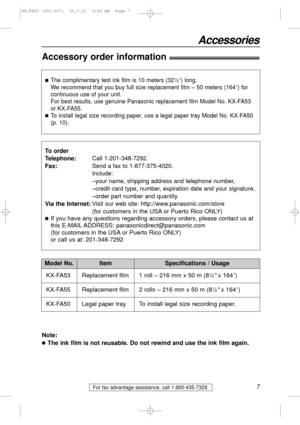 Page 7For fax advantage assistance, call 1-800-435-7329.7
Accessories
Accessory order information!
Model No.
KX-FA53 Replacement film
1 roll – 216 mm x 50 m (8
1⁄2x 164)
ItemSpecifications / Usage
lThe complimentary test ink film is 10 meters (321⁄2) long. 
We recommend that you buy full size replacement film – 50 meters (164
) for
continuous use of your unit.
For best results, use genuine Panasonic replacement film Model No. KX-FA53 
or KX-FA55.
lTo install legal size recording paper, use a legal paper tray...