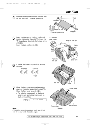 Page 6565
Ink Film
For fax advantage assistance, call 1-800-435-7329.
4
Remove the stoppers and tags from the new
ink film. Find the “T” shaped gear (blue).Tags
New ink film
“T” shaped gear (blue)Stopper Stopper
5
Insert the blue core of the front ink film roll
into the right slot of the unit ( ). Insert the
“T” shaped gear (blue) into the left slot of the
unit ( ).
Insert the back ink film roll ( ).
3
2
1
Right 
slot
Blue core
1
32
“T” shaped 
gear (blue)
Left 
slot
Back ink film roll
Front ink 
film roll
6
If...