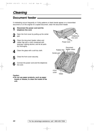 Page 6666
Cleaning
For fax advantage assistance, call 1-800-435-7329.
Document feeder!
1
Disconnect the power cord and the
telephone line cord.
2
Open the front cover by pulling up the center
part.
3
Clean the document feeder rollers and
rubber flap with a cloth moistened with
isopropyl rubbing alcohol, and let all parts
dry thoroughly.
4
Clean the glass with a soft dry cloth.
5
Close the front cover securely.
6
Connect the power cord and the telephone
line cord.
Power cordTelephone 
line cord
Document 
feeder...