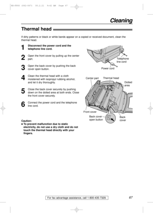 Page 6767
Cleaning
For fax advantage assistance, call 1-800-435-7329.
Thermal head!
1
Disconnect the power cord and the
telephone line cord.
2
Open the front cover by pulling up the center
part.
3
Open the back cover by pushing the back
cover open button.
4
Clean the thermal head with a cloth
moistened with isopropyl rubbing alcohol,
and let it dry thoroughly.
5
Close the back cover securely by pushing
down on the dotted area at both ends. Close
the front cover securely.
6
Connect the power cord and the...