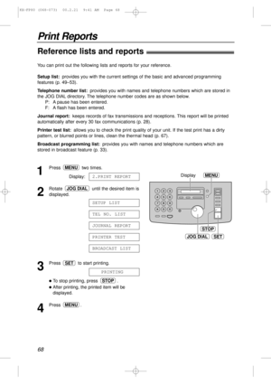 Page 6868
Print Reports
Reference lists and reports!
JOG DIALSET
STOP
MENUDisplay1
Press two times.
Display:
2
Rotate  until the desired item is
displayed.
3
Press  to start printing.
lTo stop printing, press  .
lAfter printing, the printed item will be
displayed.
4
Press .MENU
STOP
PRINTING
SET
BROADCAST LIST
PRINTER TEST
JOURNAL REPORT
TEL NO. LIST
SETUP LIST
JOG DIAL
2.PRINT REPORT
MENU
You can print out the following lists and reports for your reference.
Setup list:provides you with the current settings of...