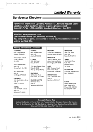 Page 7171
Limited Warranty
Servicenter Directory!
Service in Puerto Rico
Matsushita Electric of Puerto Rico, Inc. Panasonic Sales Company/ Factory Servicenter:
Ave. 65 de Infantería, Km. 9.5, San Gabriel Industrial Park, Carolina, Puerto Rico 00985
Phone (787) 750-4300   Fax (787) 768-2910
As of Jan. 2000
For Product Information, Operating Assistance, Literature Request, Dealer
Locations, and all Customer Service inquiries please contact:
1-800-HELP-FAX (1-800-435-7329), Monday-Friday 9am - 8pm EST.
Web Site:...