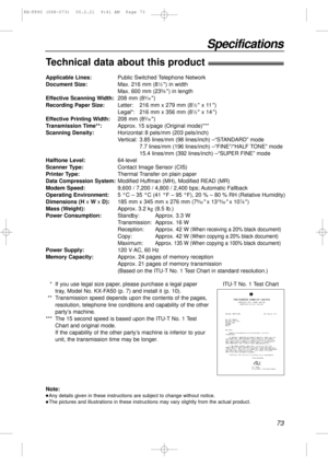 Page 7373
Specifications
Technical data about this product!
Applicable Lines:Public Switched Telephone Network
Document Size:Max. 216 mm (81⁄2) in width
Max. 600 mm (235⁄8) in length
Effective Scanning Width:208 mm (83⁄16)
Recording Paper Size:Letter: 216 mm x 279 mm (81⁄2x 11)
Legal*: 216 mm x 356 mm (81⁄2x 14)
Effective Printing Width:208 mm (83⁄16)
Transmission Time**:Approx. 15 s/page (Original mode)***
Scanning Density:Horizontal: 8 pels/mm (203 pels/inch)
Vertical: 3.85 lines/mm (98 lines/inch)...