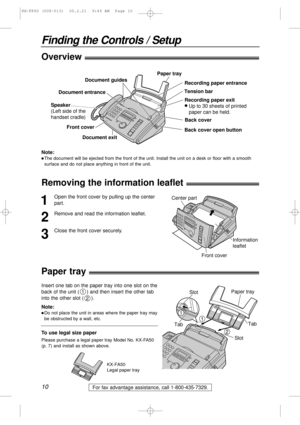 Page 1010
Finding the Controls / Setup
For fax advantage assistance, call 1-800-435-7329.
Removing the information leaflet!
1
Open the front cover by pulling up the center
part.
2
Remove and read the information leaflet.
3
Close the front cover securely.
Information
leaflet Center part
Front cover
Paper tray!
Insert one tab on the paper tray into one slot on the
back of the unit ( ) and then insert the other tab
into the other slot ( ).
2
1
TabTab Slot
Slot Paper tray
2
1
1
Note:
lDo not place the unit in areas...