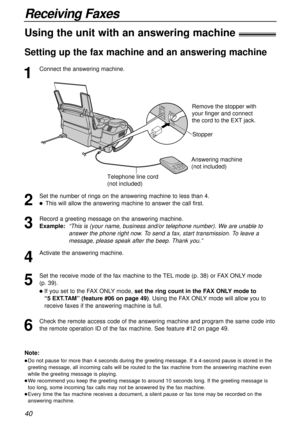 Page 4040
Receiving Faxes
1
Connect the answering machine.
Using the unit with an answering machine!
Setting up the fax machine and an answering machine
Note:
lDo not pause for more than 4 seconds during the greeting message. If a 4-second pause is stored in the
greeting message, all incoming calls will be routed to the fax machine from the answering machine even
while the greeting message is playing.
lWe recommend you keep the greeting message to around 10 seconds long. If the greeting message is
too long,...