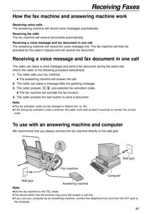 Page 4141
Receiving Faxes
How the fax machine and answering machine work
Receiving voice calls
The answering machine will record voice messages automatically.
Receiving fax calls
The fax machine will receive documents automatically.
Receiving a voice message and fax document in one call
The answering machine will record the voice message first. The fax machine will then be
activated by the caller’s request and will receive the document.
To use with an answering machine and computer
Wall jack
Wall jack
Computer...