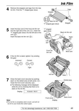 Page 6565
Ink Film
For fax advantage assistance, call 1-800-435-7329.
4
Remove the stoppers and tags from the new
ink film. Find the “T” shaped gear (blue).Tags
New ink film
“T” shaped gear (blue)Stopper Stopper
5
Insert the blue core of the front ink film roll
into the right slot of the unit (). Insert the
“T” shaped gear (blue) into the left slot of the
unit ().
Insert the back ink film roll ().
3
2
1
Right 
slot
Blue core
1
32
“T” shaped 
gear (blue)
Left 
slot
Back ink film roll
Front ink 
film roll
6
If...