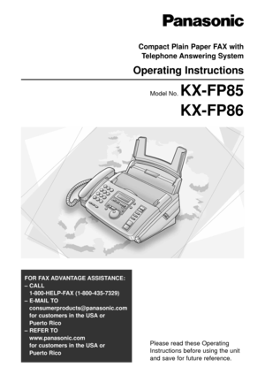 Page 1Please read these Operating
Instructions before using the unit
and save for future reference.
FOR FAX ADVANTAGE ASSISTANCE: 
– CALL
1-800-HELP-FAX (1-800-435-7329)
– E-MAIL TO
consumerproducts@panasonic.com
for customers in the USA or 
Puerto Rico
– REFER TO 
www.panasonic.com
for customers in the USA or 
Puerto Rico
Compact Plain Paper FAX with
Telephone Answering System
Operating Instructions
Model No. KX-FP85
KX-FP86 