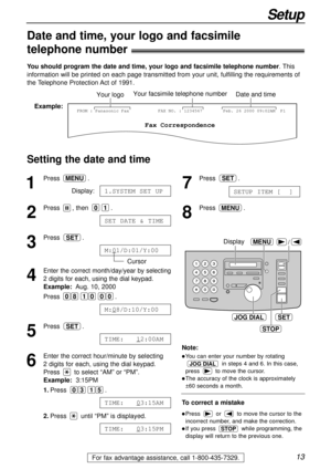 Page 1313
Setup
For fax advantage assistance, call 1-800-435-7329.
Date and time, your logo and facsimile
telephone number!
You should program the date and time, your logo and facsimile telephone number. This
information will be printed on each page transmitted from your unit, fulfilling the requirements of
the Telephone Protection Act of 1991.
Setting the date and time
Fax Correspondence
Your logoYour facsimile telephone numberDate and time
FROM : Panasonic FaxExample:FAX NO. : 1234567 Feb. 26 2000 09:02AM...