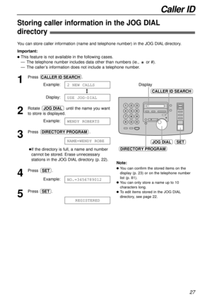 Page 27SET
CALLER ID SEARCH
JOG DIAL
DIRECTORY PROGRAM
Display
27
Caller ID
Storing caller information in the JOG DIAL
directory!
You can store caller information (name and telephone number) in the JOG DIAL directory.
Important:
lThis feature is not available in the following cases.
— The telephone number includes data other than numbers (ie.,  or #).
— The caller’s information does not include a telephone number.
1
Press .
Example:
Display:
2
Rotate  until the name you want
to store is displayed.
Example:
3...