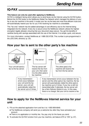 Page 3333
Sending Faxes
IQ-FAX!
This feature can only be used after applying to NetMoves.
IQ-FAX is intelligent faxing which allows you to send faxes via the Internet using the IQ-FAX button.
Behind the IQ-FAX button is the NetMoves Global Fax Network which manages the delivery of your
fax to any fax machine in the world. It routes your fax via the best and most time-efficient route and
will automatically resend your fax for you if the receiving fax machine is unavailable.
This “fax-only” network has the added...