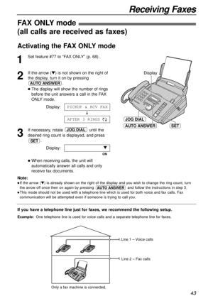 Page 4343
Receiving Faxes
AUTO ANSWER
JOG DIAL
SET
Display
If you have a telephone line just for faxes, we recommend the following setup.
Example:One telephone line is used for voice calls and a separate telephone line for faxes. 
FAX ONLY mode!
(all calls are received as faxes)
1
Set feature #77 to “FAX ONLY” (p. 68).
2
If the arrow (t) is not shown on the right of
the display, turn it on by pressing
.
lThe display will show the number of rings
before the unit answers a call in the FAX
ONLY mode.
Display:
3
If...