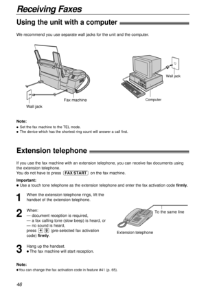 Page 46Wall jack
Computer
Wall jack
Fax machine
46
Receiving Faxes
Extension telephone!
To the same line
Extension telephone
Note:
lYou can change the fax activation code in feature #41 (p. 65).
If you use the fax machine with an extension telephone, you can receive fax documents using
the extension telephone.
You do not have to press  on the fax machine.
Important:
lUse a touch tone telephone as the extension telephone and enter the fax activation code firmly.
FAX START
1
When the extension telephone rings,...