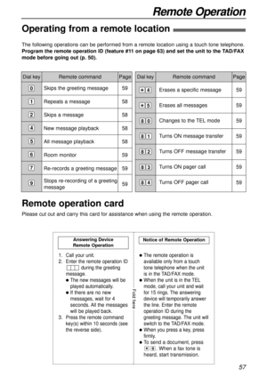 Page 57Erases a specific message
Erases all messages
Changes to the TEL mode
Turns ON message transfer 
Turns OFF message transfer
Turns ON pager call
Turns OFF pager call
57
Remote Operation
Remote command
The following operations can be performed from a remote location using a touch tone telephone.
Program the remote operation ID (feature #11 on page 63) and set the unit to the TAD/FAX
mode before going out (p. 50).
Dial keyPageDial keyRemote command Page
Skips the greeting message
Repeats a message
Skips a...