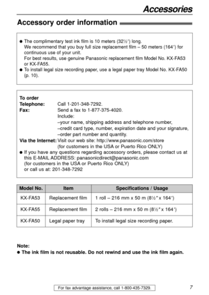 Page 7For fax advantage assistance, call 1-800-435-7329.7
Accessories
Accessory order information!
Model No.
KX-FA53 Replacement film
1 roll – 216 mm x 50 m (8
1⁄2x 164)
ItemSpecifications / Usage
lThe complimentary test ink film is 10 meters (321⁄2) long. 
We recommend that you buy full size replacement film – 50 meters (164
) for
continuous use of your unit.
For best results, use genuine Panasonic replacement film Model No. KX-FA53 
or KX-FA55.
lTo install legal size recording paper, use a legal paper tray...