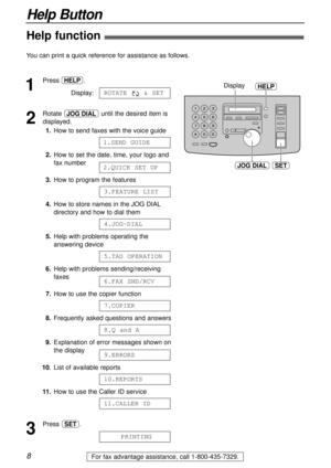 Page 8SET
HELPDisplay
JOG DIAL
8
Help Button
For fax advantage assistance, call 1-800-435-7329.
Help function!
1
Press .
Display:
2
Rotate  until the desired item is
displayed.
1.How to send faxes with the voice guide
2.How to set the date, time, your logo and
fax number
3.How to program the features
4.How to store names in the JOG DIAL
directory and how to dial them
5.Help with problems operating the
answering device
6.Help with problems sending/receiving
faxes
7.How to use the copier function
8.Frequently...