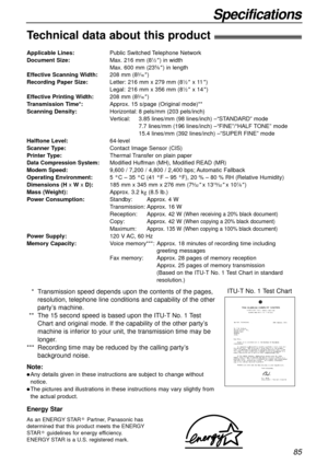 Page 8585
Specifications
As an ENERGY STAR Partner, Panasonic has
determined that this product meets the ENERGY
STAR guidelines for energy efficiency.
ENERGY STAR is a U.S. registered mark.
R
R
Energy Star
Technical data about this product!
Applicable Lines:Public Switched Telephone Network
Document Size:Max. 216 mm (81⁄2) in width
Max. 600 mm (235⁄8) in length
Effective Scanning Width:208 mm (83⁄16)
Recording Paper Size:Letter: 216 mm x 279 mm (81⁄2x 11)
Legal: 216 mm x 356 mm (81⁄2x 14)
Effective Printing...