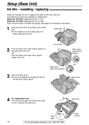 Page 1212
Setup (Base Unit)
For fax advantage assistance, call 1-800-435-7329.
Ink film – installing / replacing!
1
Open the front cover by pulling up the center
part.
lIf the handset is on the cradle, take it off
before opening the cover.
Center part
Front cover
2
Push the back cover open button (green) on
the right side of the unit.
OR
Push the back cover open lever (green)
inside of the unit.Back cover
open button 
(green)
Back cover 
open lever (green)OR
3
Open the back cover.
lIf you are installing the...