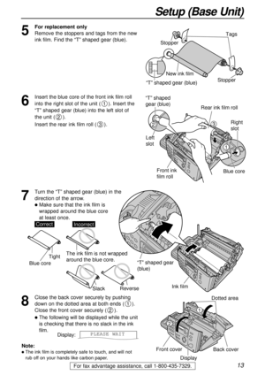 Page 1313
Setup (Base Unit)
For fax advantage assistance, call 1-800-435-7329.
7
Turn the “T” shaped gear (blue) in the
direction of the arrow. 
lMake sure that the ink film is 
wrapped around the blue core 
at least once.
Ink film
“T” shaped gear 
(blue)
Note:
lThe ink film is completely safe to touch, and will not
rub off on your hands like carbon paper.
SlackReverse
Tight
CorrectIncorrect
Blue core
The ink film is not wrapped 
around the blue core.
8
Close the back cover securely by pushing
down on the...