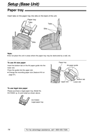 Page 1414
Setup (Base Unit)
For fax advantage assistance, call 1-800-435-7329.
Tabs Tabs
SlitsSlits
Paper tray
Paper tray!
Insert tabs on the paper tray into slits on the back of the unit.
Note:
lDo not place the unit in areas where the paper tray may be obstructed by a wall, etc.
KX-FA50C
Legal paper tray
To use legal size paper
Please purchase a legal paper tray, Model No. 
KX-FA50C (p. 8) and install as shown above.
A4 paper guide
Upper slot
Lower slot Bottom tab
Paper trayTo use A4 size paper
Insert the...