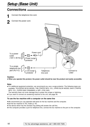 Page 1616
Setup (Base Unit)
For fax advantage assistance, call 1-800-435-7329.
Connections!
To a single 
telephone line
jack (RJ11C) To a power 
outlet
(120 V, 60 Hz)
Telephone 
line cord Power cord
Power surge
protector(          )
Line surge
protector(         )Connect to 
“LINE”.
1
Connect the telephone line cord.
2
Connect the power cord.
Note:
lFor additional equipment protection, we recommend you use a surge protector. The following types are
available: TELESPIKE BLOK MODELTSB (TRIPPE MFG. CO.), SPIKE...