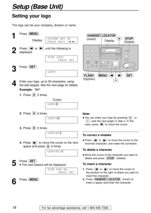 Page 181
Press .
Display:
2
Press  or  until the following is
displayed.
3
Press .
4
Enter your logo, up to 30 characters, using
the dial keypad. See the next page for details.
Example:“Bill”
1.Press 2 times.
Cursor
2.Press 6 times.
3.Press 6 times.
4.Press  to move the cursor to the next
space and press  6 times.
5
Press .
lThe next feature will be displayed.
6
Press .MENU
YOUR FAX NO.
PRESS SET
SET
LOGO=Bill
LOGO=Bil
5
LOGO=Bi
4
LOGO=B
2
LOGO=
AAAAAAAAA
SET
YOUR LOGO
PRESS SET
SYSTEM SET UP
PRESS NAVI.[IH]...