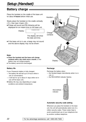 Page 22Display
22
Setup (Handset)
For fax advantage assistance, call 1-800-435-7329.
Battery charge
Slowly place the handset on the cradle vertically
(), then lean it back ().
lAbeep will sound and the following will be
displayed for an instant time on the base unit.
Display:
The display will show
the date and time.
lIf the base unit is in use, a beep may not sound
and the above display may not be shown.CHARGING
21
Handset
12
Charge 
contacts
Note:
lClean the handset and the base unit charge
contacts with a dry...