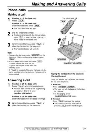 Page 2525
Making and Answering Calls
For fax advantage assistance, call 1-800-435-7329.
Phone calls
1
Handset is off the base unit:
Press .
Handset is on the base unit:
Lift the handset and press .
lThe TALK indicator will light.
2
Dial the telephone number.
lIf noise interferes with the conversation,
press to select a clear channel or
move closer to the base unit.
3
When finished talking, press or
place the handset on the base unit.
lThe TALK indicator will turn off.
TALK
CH
TALK
TALK
Note:
lYou can also dial...