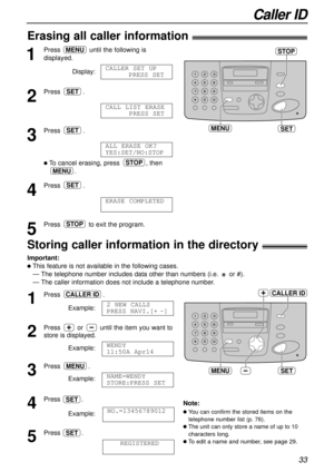 Page 33Caller ID
33
SETMENU
CALLER ID
Storing caller information in the directory!
Important:
lThis feature is not available in the following cases.
— The telephone number includes data other than numbers (i.e. or #).
— The caller information does not include a telephone number.
1
Press .
Example:
2
Press or until the item you want to
store is displayed.
Example:
3
Press .
Example:
4
Press .
Example:
5
Press .
REGISTEREDSET
NO.=13456789012
SET
NAME=WENDY 
STORE:PRESS SET
MENU
WENDY 
11:50A Apr14
2 NEW CALLS...