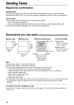 Page 3636
Sending Faxes
Documents you can send!
600 mm 
(23
5⁄8)
Minimum size 
128 mm
(5
)
128 mm
(5
)
Maximum size
216 mm
(8
1⁄2) 
Paper width
208 mm (83⁄16) 
Effective scanning area
 4 mm 4 mm 2 mm  2 mm
Scanned
area
216 mm (81⁄2)
Document weight
Single sheet:
45 g/m
2to 90 g/m2
(12 lb. to 24 lb.)
Multiple sheets:
60 g/m
2to 75 g/m2
(16 lb. to 20 lb.)
Note:
lRemove clips, staples or other similar fasteners.
lCheck that ink, paste or correction fluid has dried.
lDo not send the following types of documents....