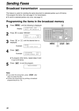 Page 38Broadcast transmission !
This feature is useful for sending the same document to selected parties (up to 20 items). 
First program the items, then see page 41 for transmission.
lTo send to selected parties only once, see page 41.
Programming the items in the broadcast memory
SETMENUSTOP
1
Press  until the following is displayed.
Display:
2
Press to select “BROAD”.
3
Press  or  until the desired item is
displayed.
Example:
4
Press .
Example:
lTo program other items, repeat steps 3 and
4 (up to 20 items)....